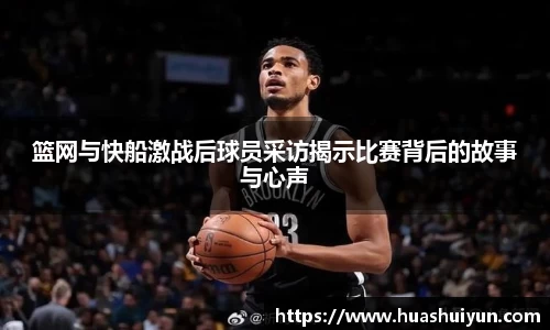 籃網與快船激戰后球員采訪揭示比賽背后的故事與心聲